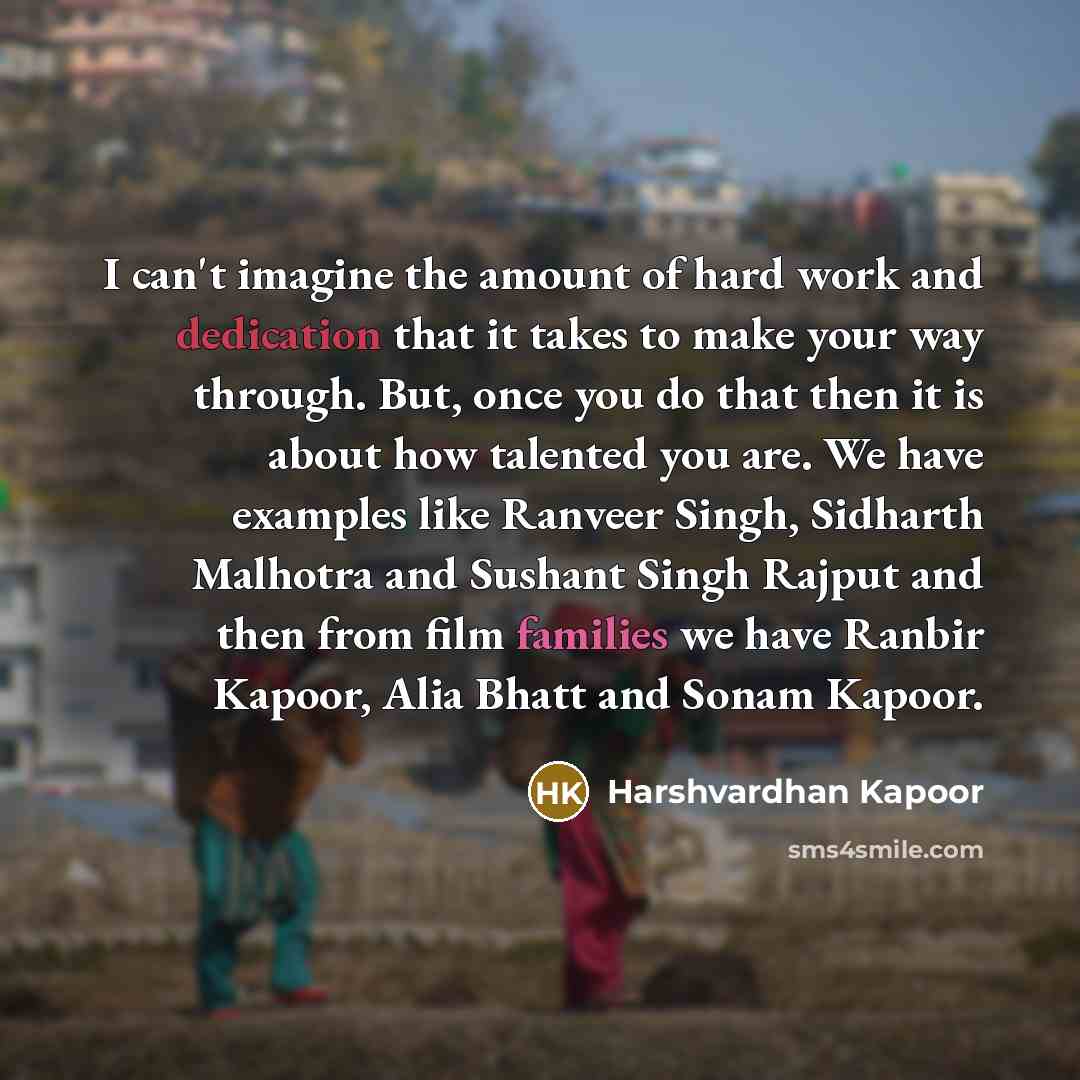 “I can't imagine the amount of hard work and dedication that it takes to make your way through. But, once you do that then it is about how talented you are. We have examples like Ranveer Singh, Sidharth Malhotra and Sushant Singh Rajput and then from film families we have Ranbir Kapoor, Alia Bhatt…” quote by Harshvardhan Kapoor