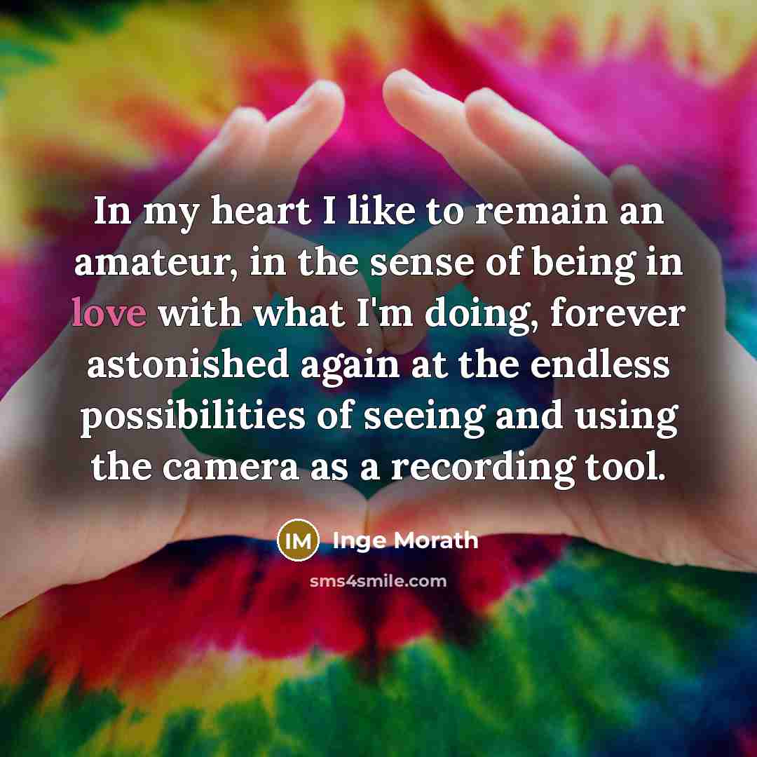 “In my heart I like to remain an amateur, in the sense of being in love with what I'm doing, forever astonished again at the endless possibilities of seeing and using the camera as a recording tool.” quote by Inge Morath