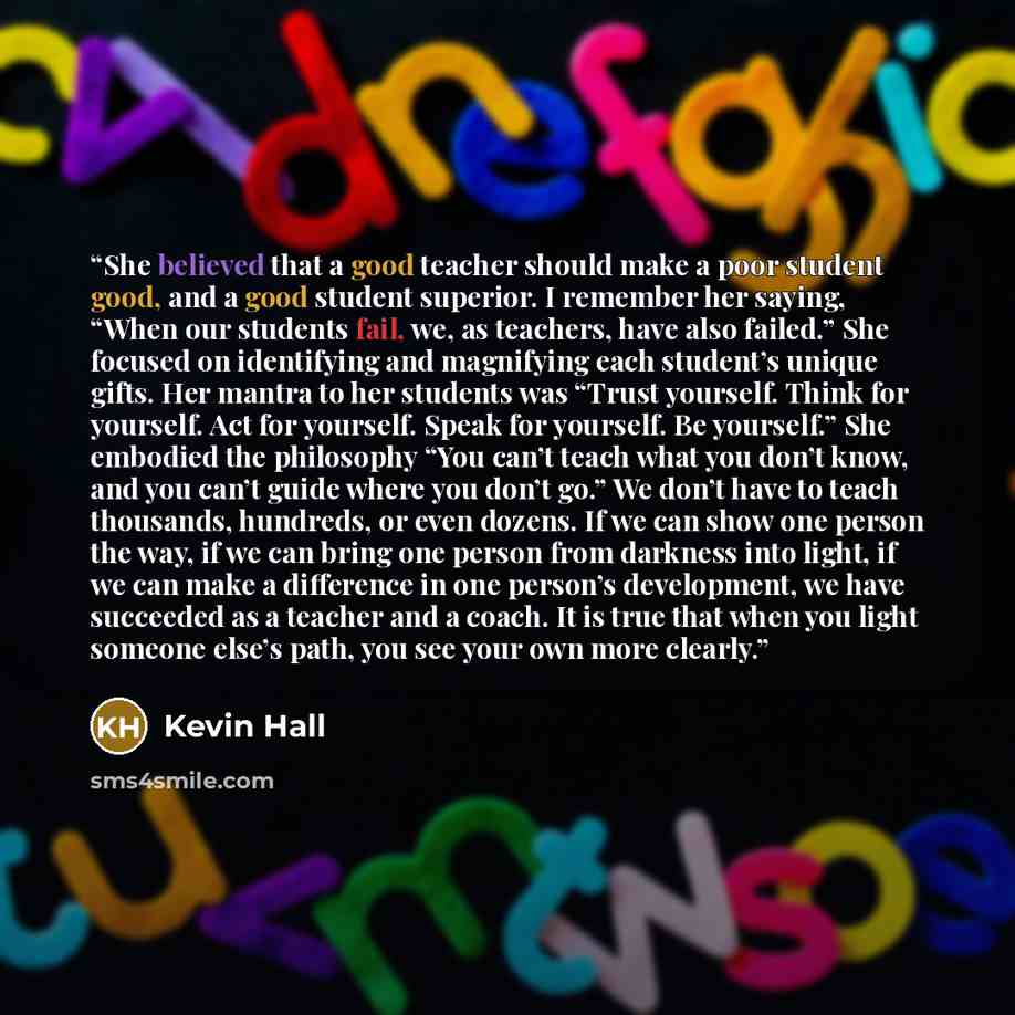 “She believed that a good teacher should make a poor student good, and a good student superior. I remember her saying, “When our students fail, we, as teachers, have also failed.” She focused on identifying and magnifying each student’s unique gifts. Her mantra to her students was “Trust yourself…” quote by Kevin Hall