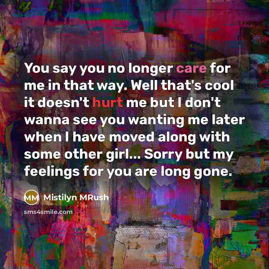“You say you no longer care for me in that way. Well that's cool it doesn't hurt me but I don't wanna see you wanting me later when I have moved along with some other girl... Sorry but my feelings for you are long gone.” quote by Mistilyn MRush