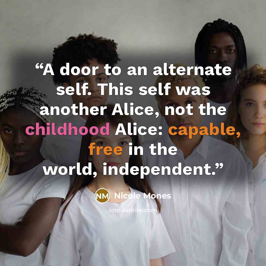 “A door to an alternate self. This self was another Alice, not the childhood Alice: capable, free in the world, independent.” quote by Nicole Mones