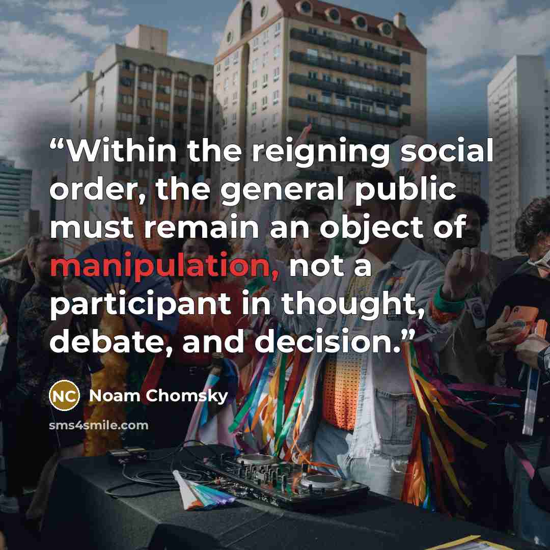 “Within the reigning social order, the general public must remain an object of manipulation, not a participant in thought, debate, and decision.” quote by Noam Chomsky