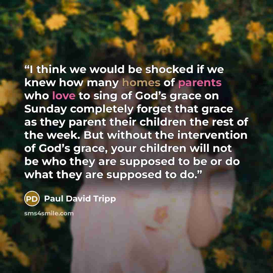 “I think we would be shocked if we knew how many homes of parents who love to sing of God’s grace on Sunday completely forget that grace as they parent their children the rest of the week. But without the intervention of God’s grace, your children will not be who they are supposed to be or do what…” quote by Paul David Tripp