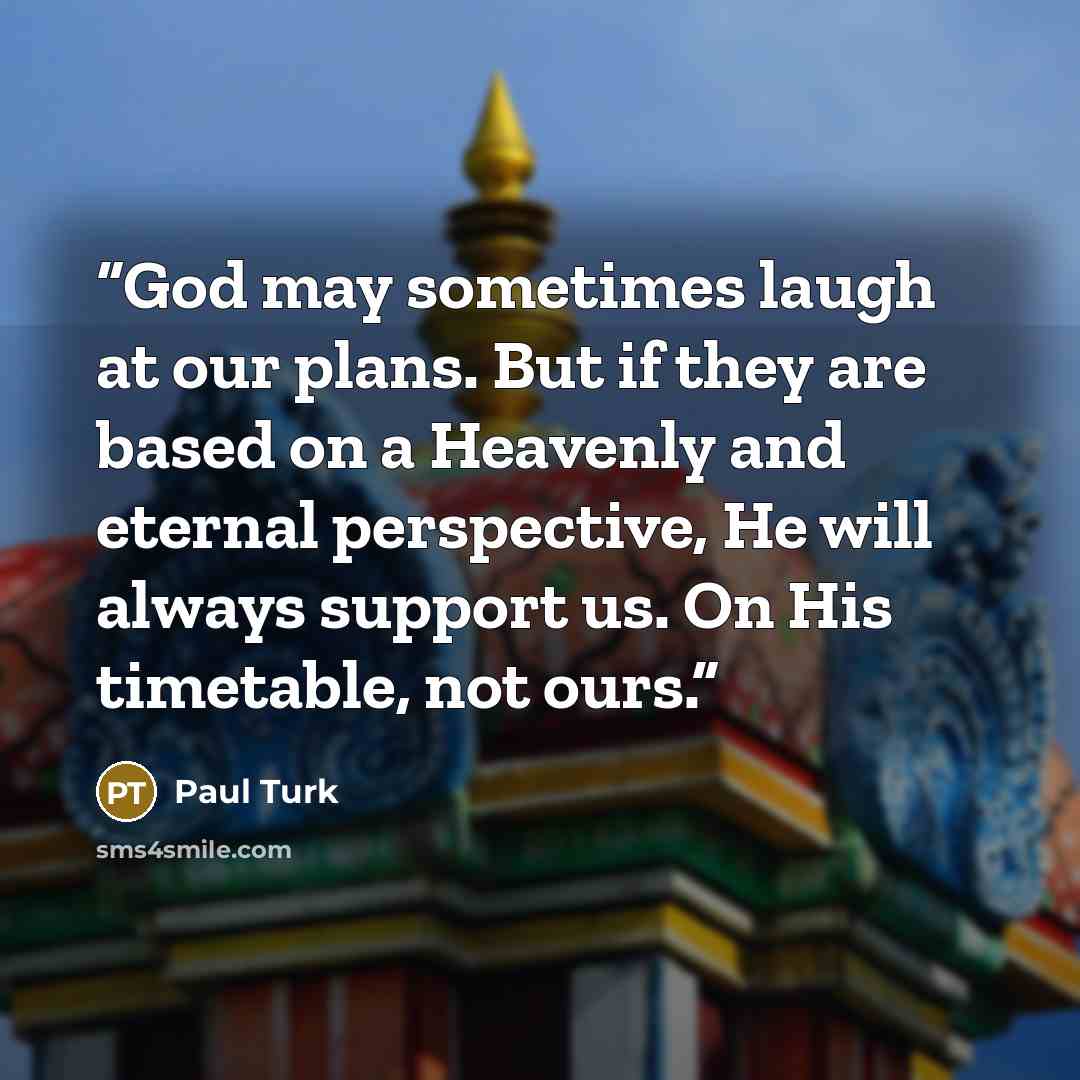 “God may sometimes laugh at our plans. But if they are based on a Heavenly and eternal perspective, He will always support us. On His timetable, not ours.” quote by Paul Turk