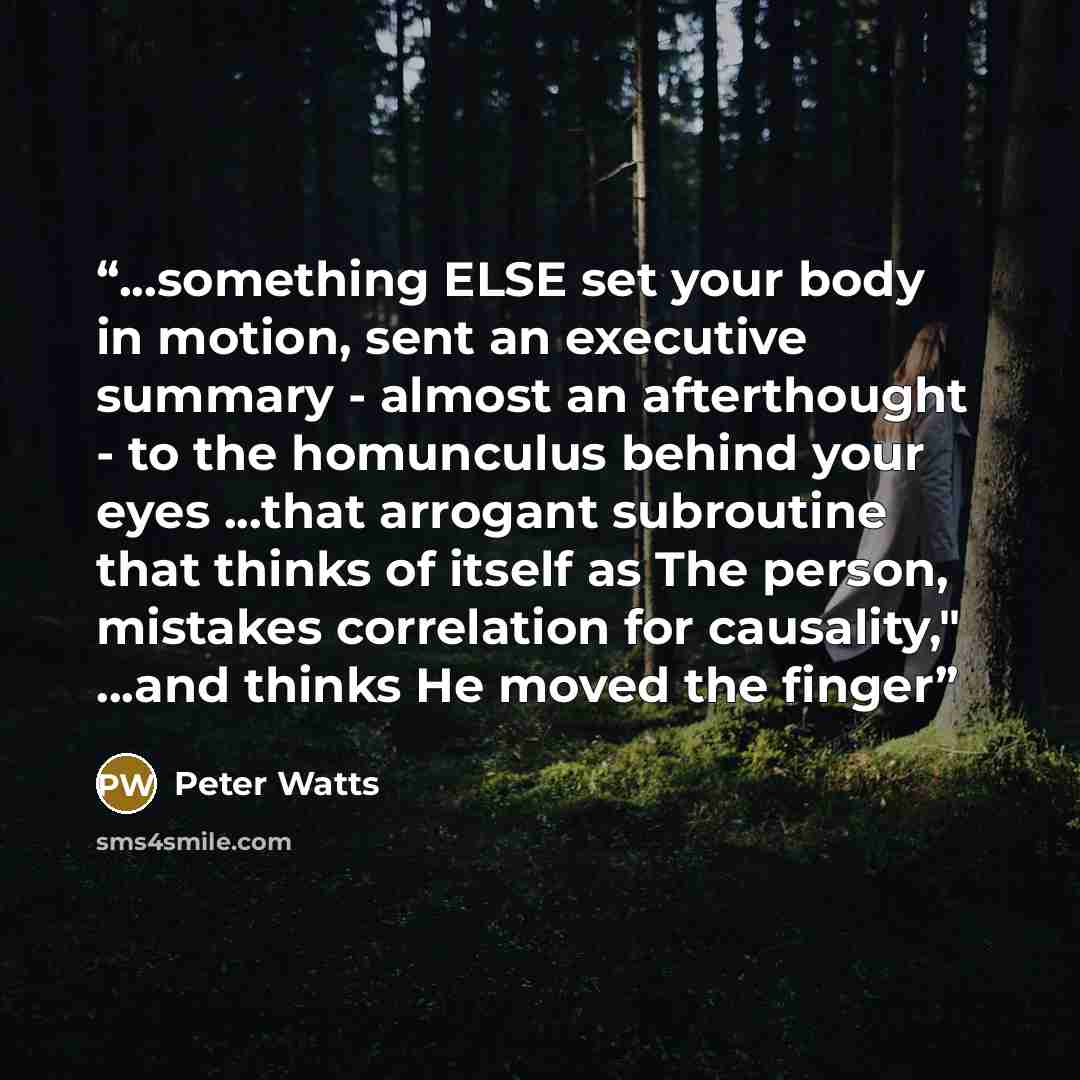 “...something ELSE set your body in motion, sent an executive summary - almost an afterthought - to the homunculus behind your eyes ...that arrogant subroutine that thinks of itself as The person, mistakes correlation for causality," ...and thinks He moved the finger” quote by Peter Watts