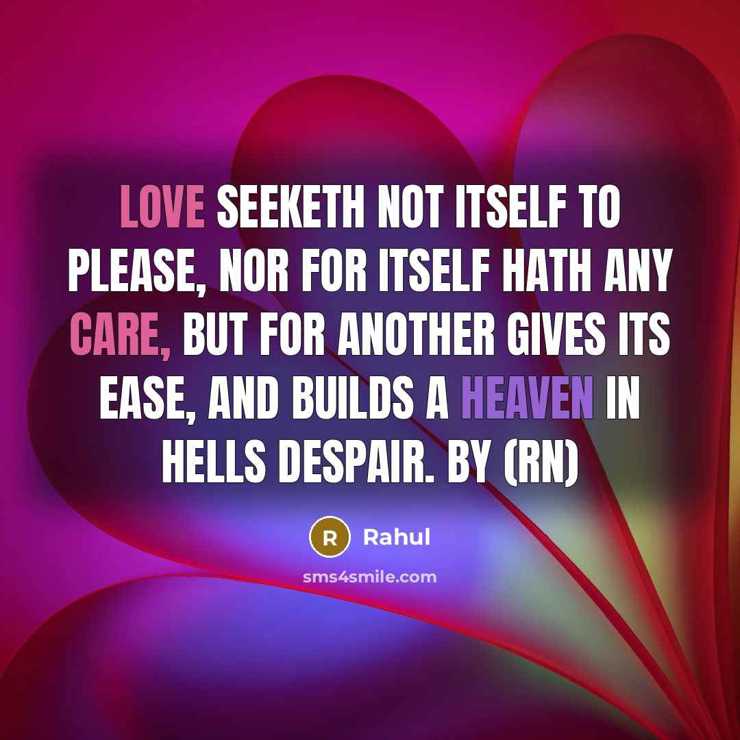 “Love seeketh not itself to please, Nor for itself hath any care, But for another gives its ease, And builds a heaven in hells despair. By (rN)” quote by Rahul