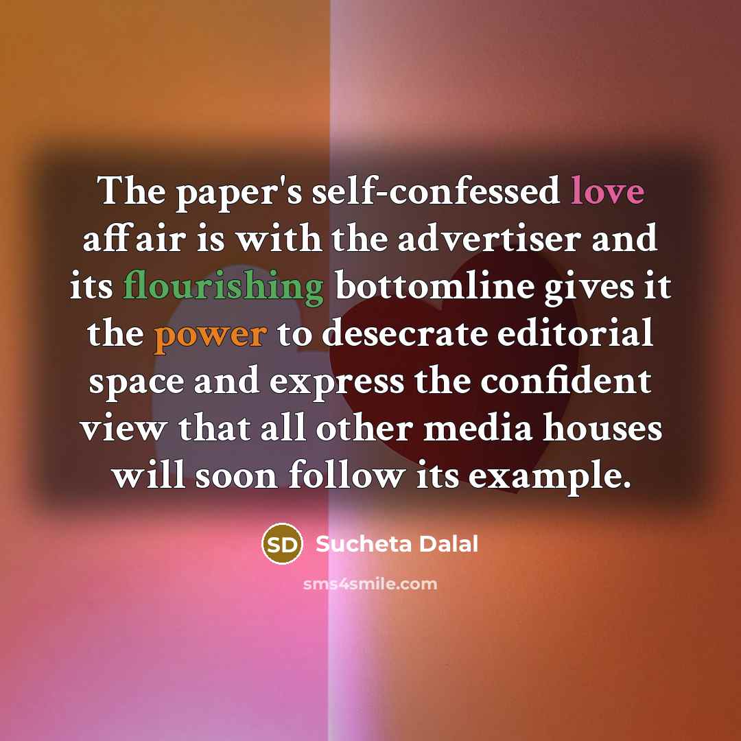 “The paper's self-confessed love affair is with the advertiser and its flourishing bottomline gives it the power to desecrate editorial space and express the confident view that all other media houses will soon follow its example.” quote by Sucheta Dalal