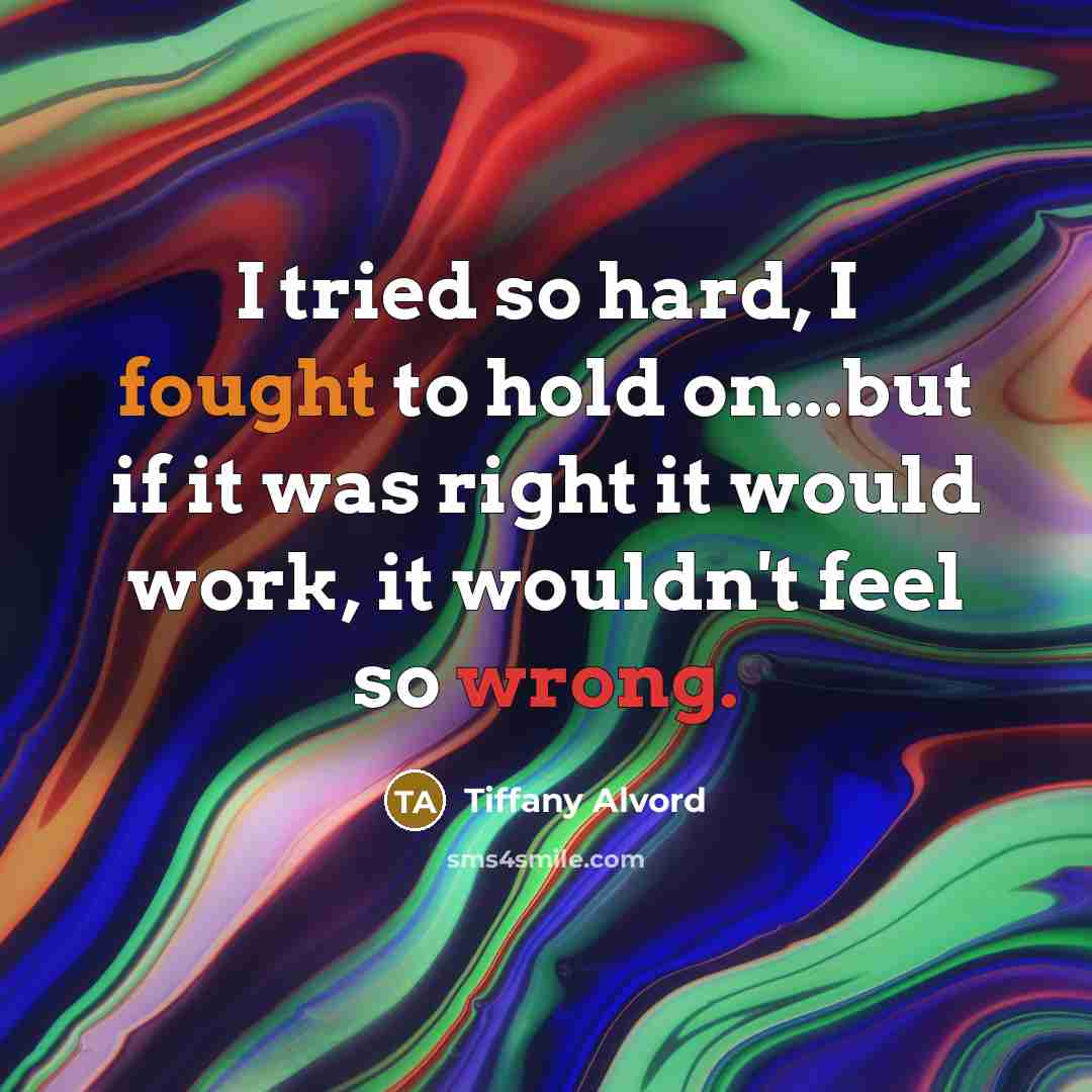“I tried so hard, I fought to hold on...but if it was right it would work, it wouldn't feel so wrong.” quote by Tiffany Alvord