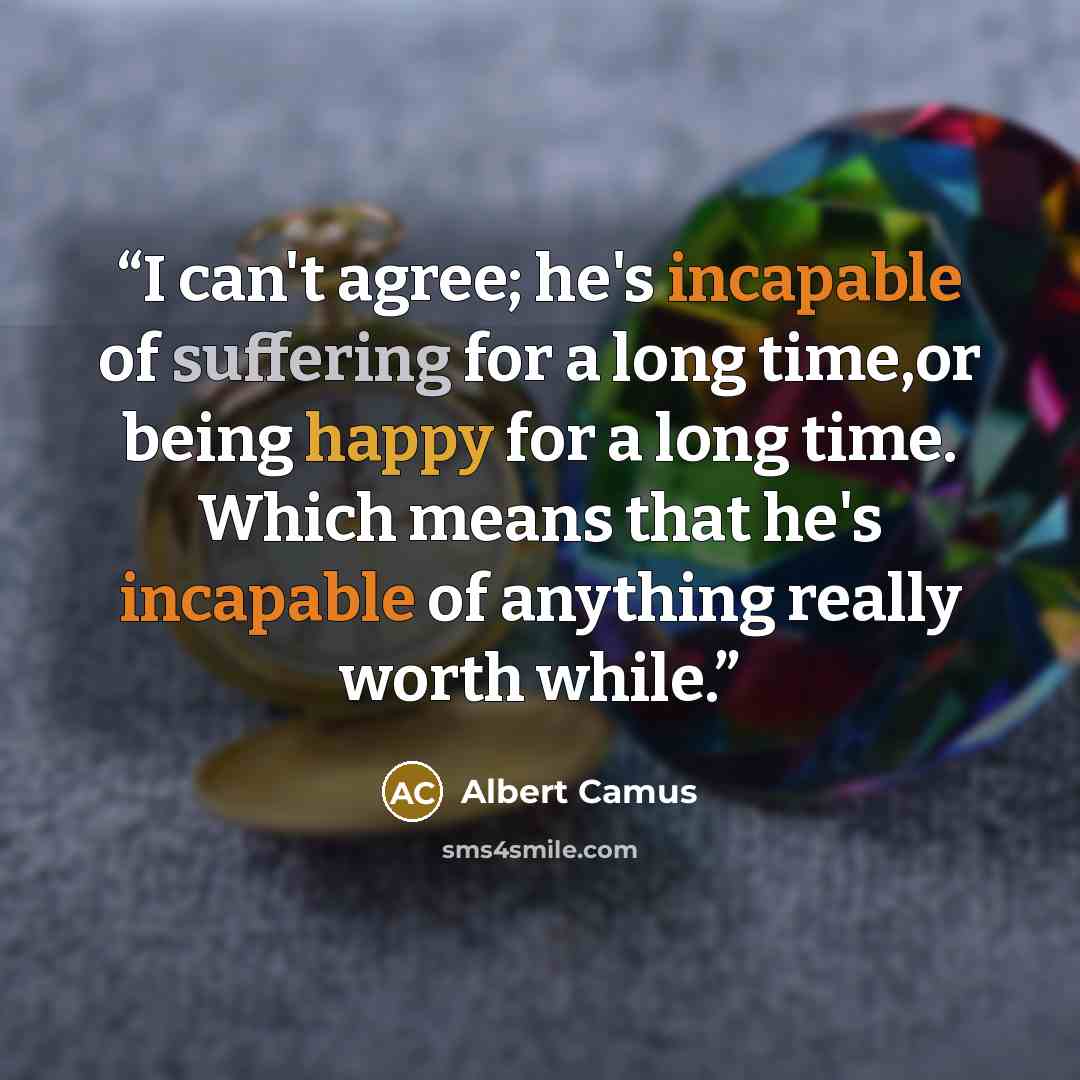 “I can't agree; he's incapable of suffering for a long time,or being happy for a long time. Which means that he's incapable of anything really worth while.” quote by Albert Camus