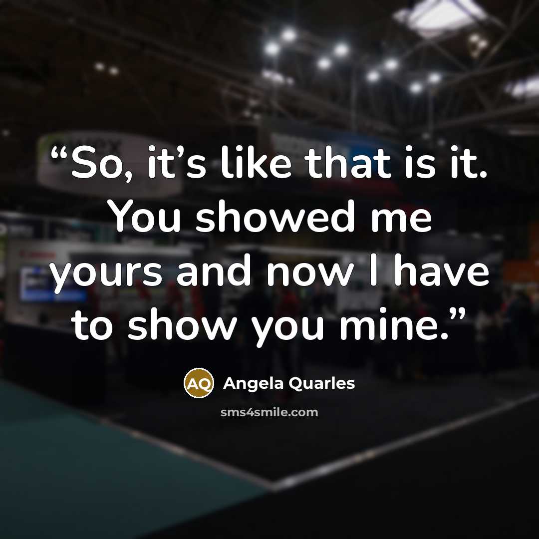 “So, it’s like that is it. You showed me yours and now I have to show you mine.” quote by Angela Quarles