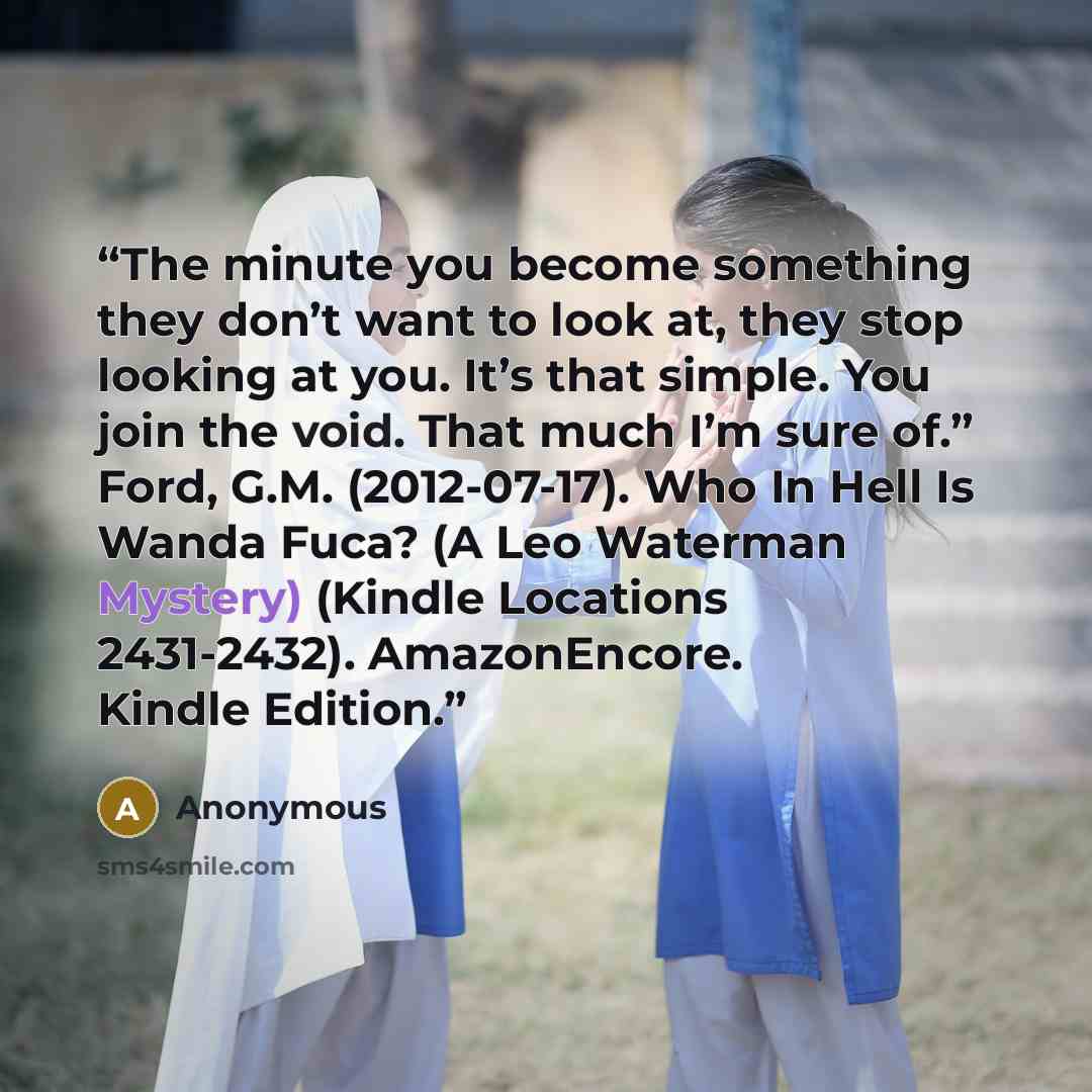 “The minute you become something they don’t want to look at, they stop looking at you. It’s that simple. You join the void. That much I’m sure of.” Ford, G.M. (2012-07-17). Who In Hell Is Wanda Fuca? (A Leo Waterman Mystery) (Kindle Locations 2431-2432). AmazonEncore. Kindle Edition.” quote by Anonymous