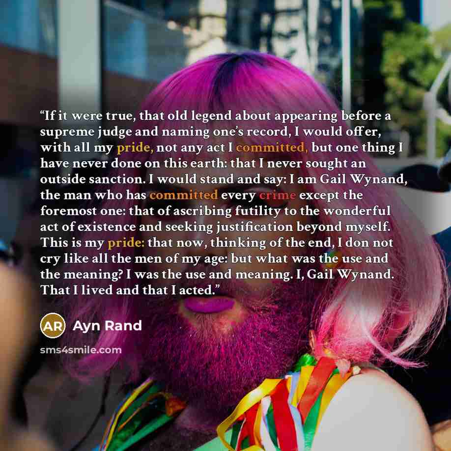 “If it were true, that old legend about appearing before a supreme judge and naming one’s record, I would offer, with all my pride, not any act I committed, but one thing I have never done on this earth: that I never sought an outside sanction. I would stand and say: I am Gail Wynand, the man who…” quote by Ayn Rand