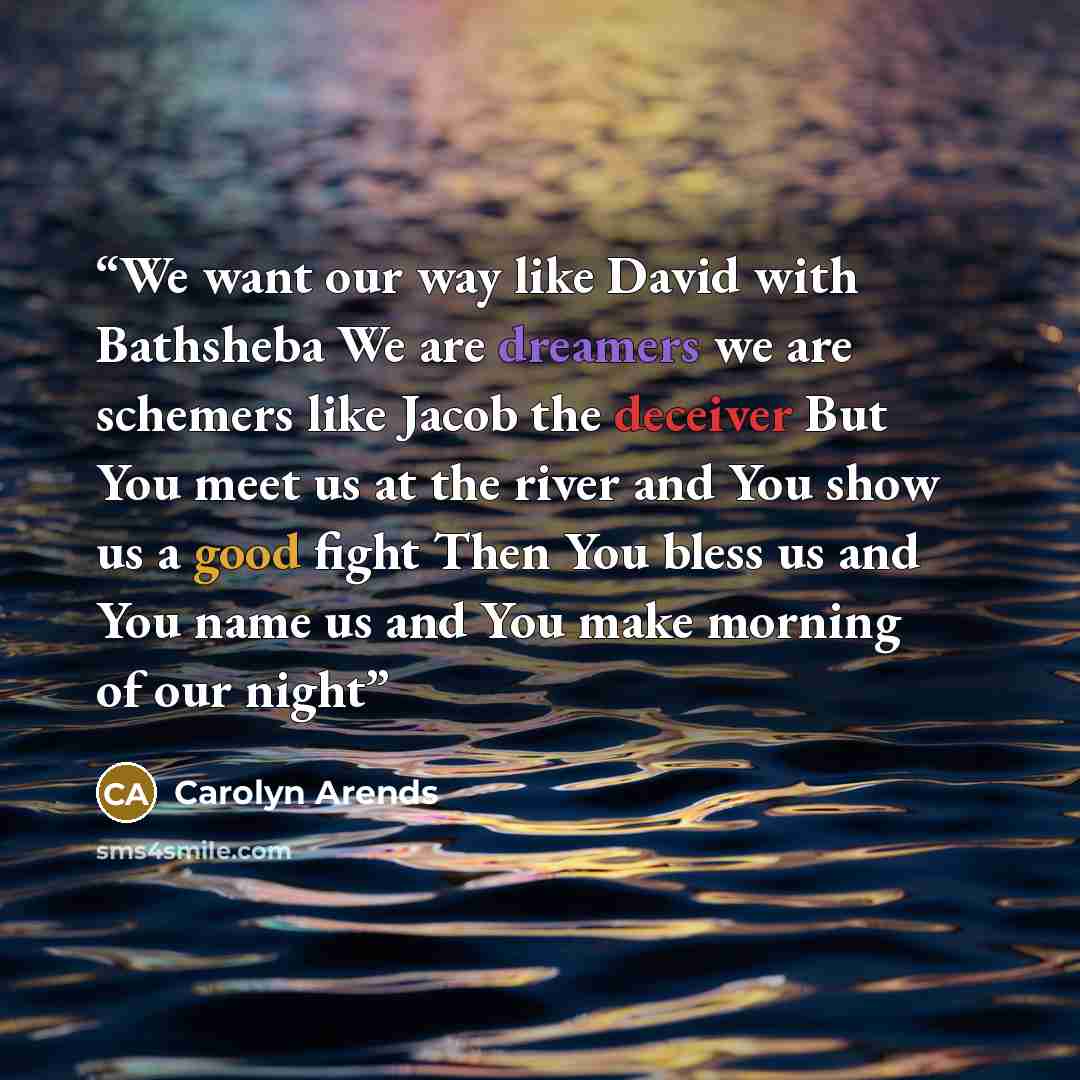 “We want our way like David with Bathsheba We are dreamers we are schemers like Jacob the deceiver But You meet us at the river and You show us a good fight Then You bless us and You name us and You make morning of our night” quote by Carolyn Arends