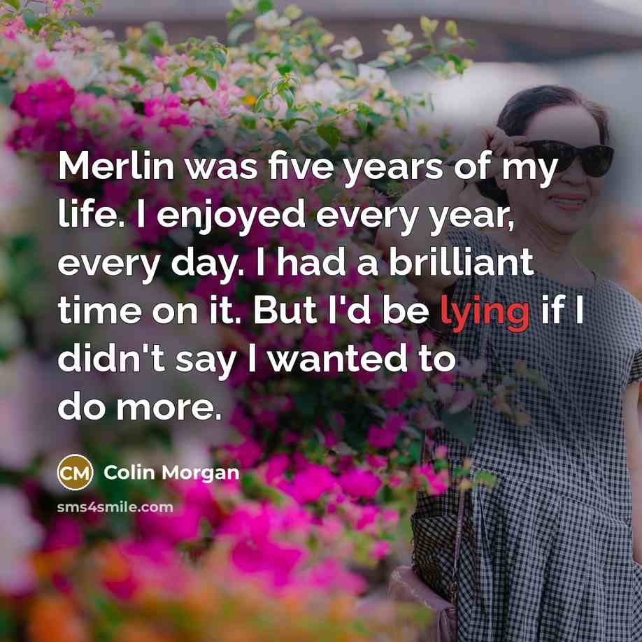 “Merlin was five years of my life. I enjoyed every year, every day. I had a brilliant time on it. But I'd be lying if I didn't say I wanted to do more.” quote by Colin Morgan