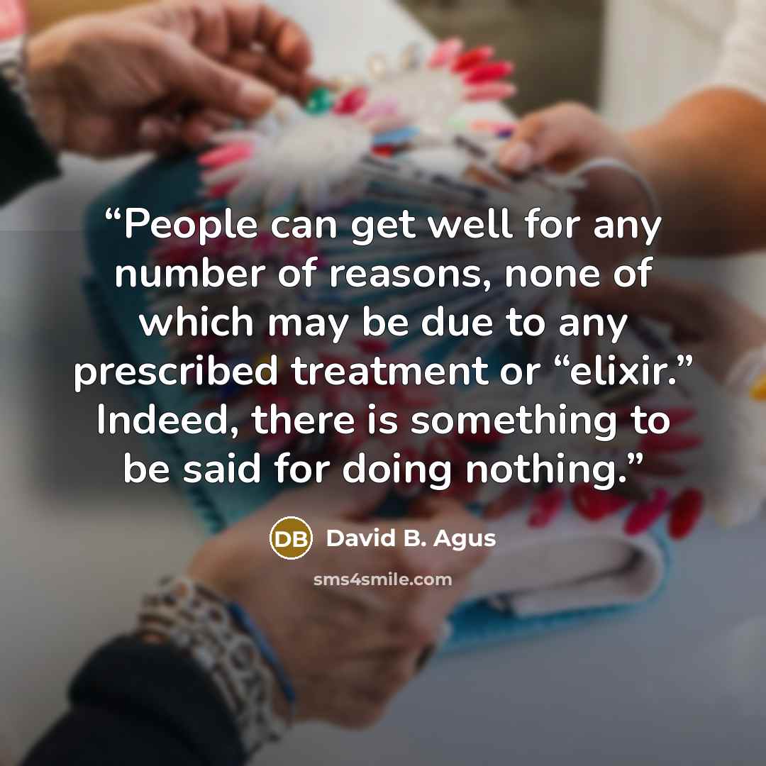 “People can get well for any number of reasons, none of which may be due to any prescribed treatment or “elixir.” Indeed, there is something to be said for doing nothing.” quote by David B. Agus