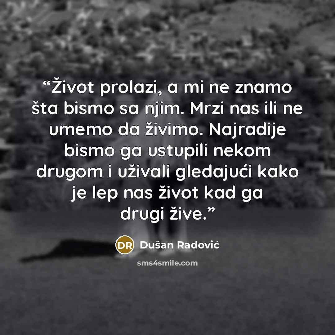 “Život prolazi, a mi ne znamo šta bismo sa njim. Mrzi nas ili ne umemo da živimo. Najradije bismo ga ustupili nekom drugom i uživali gledajući kako je lep nas život kad ga drugi žive.” quote by Dušan Radović