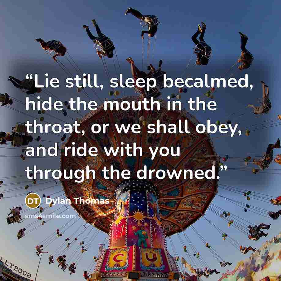 “Lie still, sleep becalmed, hide the mouth in the throat, or we shall obey, and ride with you through the drowned.” quote by Dylan Thomas