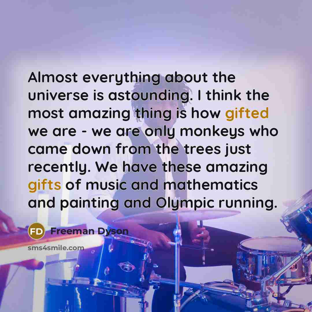 “Almost everything about the universe is astounding. I think the most amazing thing is how gifted we are - we are only monkeys who came down from the trees just recently. We have these amazing gifts of music and mathematics and painting and Olympic running.” quote by Freeman Dyson