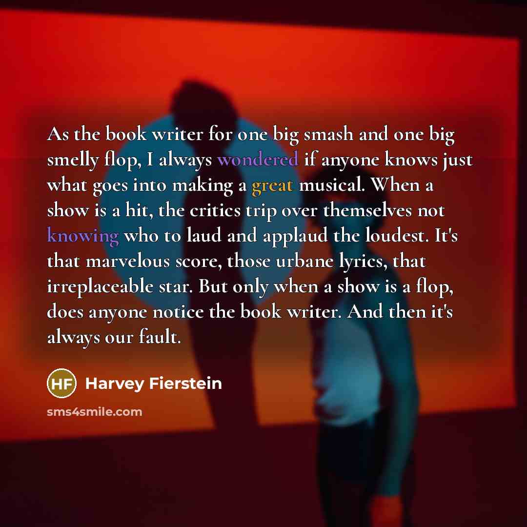 “As the book writer for one big smash and one big smelly flop, I always wondered if anyone knows just what goes into making a great musical. When a show is a hit, the critics trip over themselves not knowing who to laud and applaud the loudest. It's that marvelous score, those urbane lyrics, that…” quote by Harvey Fierstein