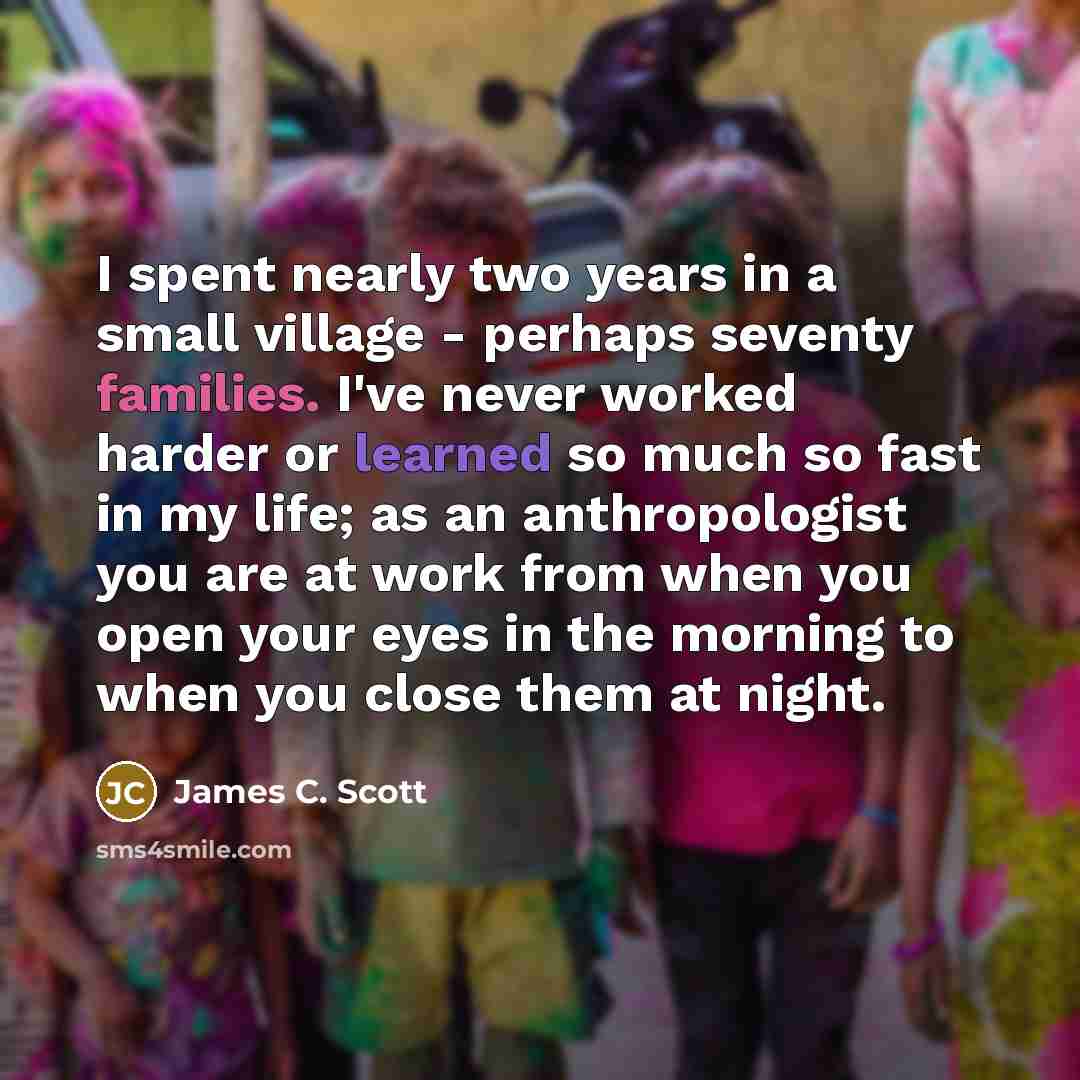 “I spent nearly two years in a small village - perhaps seventy families. I've never worked harder or learned so much so fast in my life; as an anthropologist you are at work from when you open your eyes in the morning to when you close them at night.” quote by James C. Scott