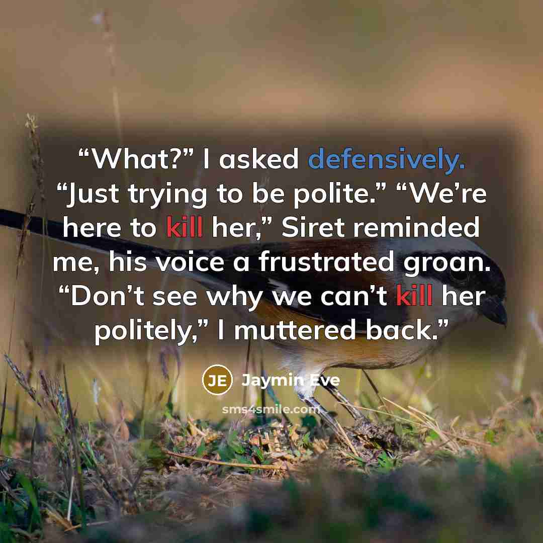 “What?” I asked defensively. “Just trying to be polite.” “We’re here to kill her,” Siret reminded me, his voice a frustrated groan. “Don’t see why we can’t kill her politely,” I muttered back.” quote by Jaymin Eve