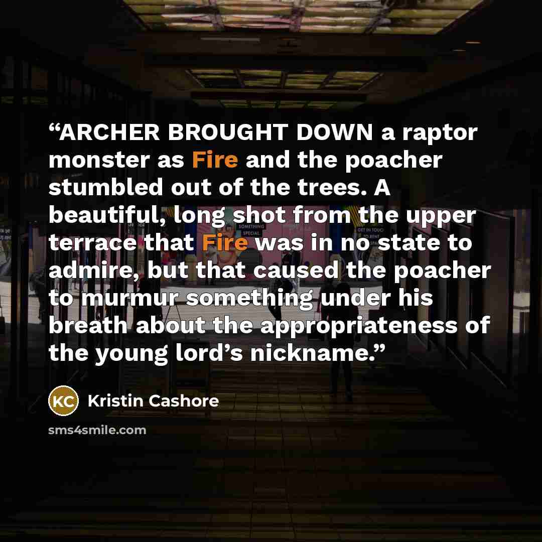 “ARCHER BROUGHT DOWN a raptor monster as Fire and the poacher stumbled out of the trees. A beautiful, long shot from the upper terrace that Fire was in no state to admire, but that caused the poacher to murmur something under his breath about the appropriateness of the young lord’s nickname.” quote by Kristin Cashore