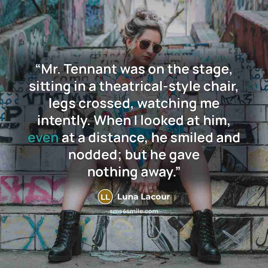 “Mr. Tennant was on the stage, sitting in a theatrical-style chair, legs crossed, watching me intently. When I looked at him, even at a distance, he smiled and nodded; but he gave nothing away.” quote by Luna Lacour