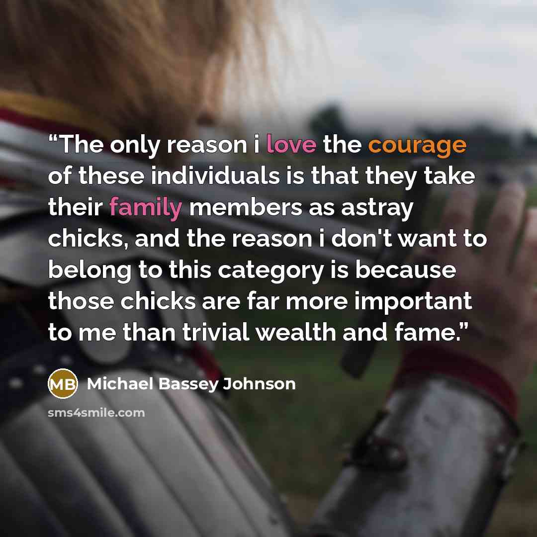 “The only reason i love the courage of these individuals is that they take their family members as astray chicks, and the reason i don't want to belong to this category is because those chicks are far more important to me than trivial wealth and fame.” quote by Michael Bassey Johnson