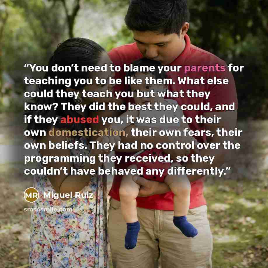 “You don’t need to blame your parents for teaching you to be like them. What else could they teach you but what they know? They did the best they could, and if they abused you, it was due to their own domestication, their own fears, their own beliefs. They had no control over the programming they…” quote by Miguel Ruiz