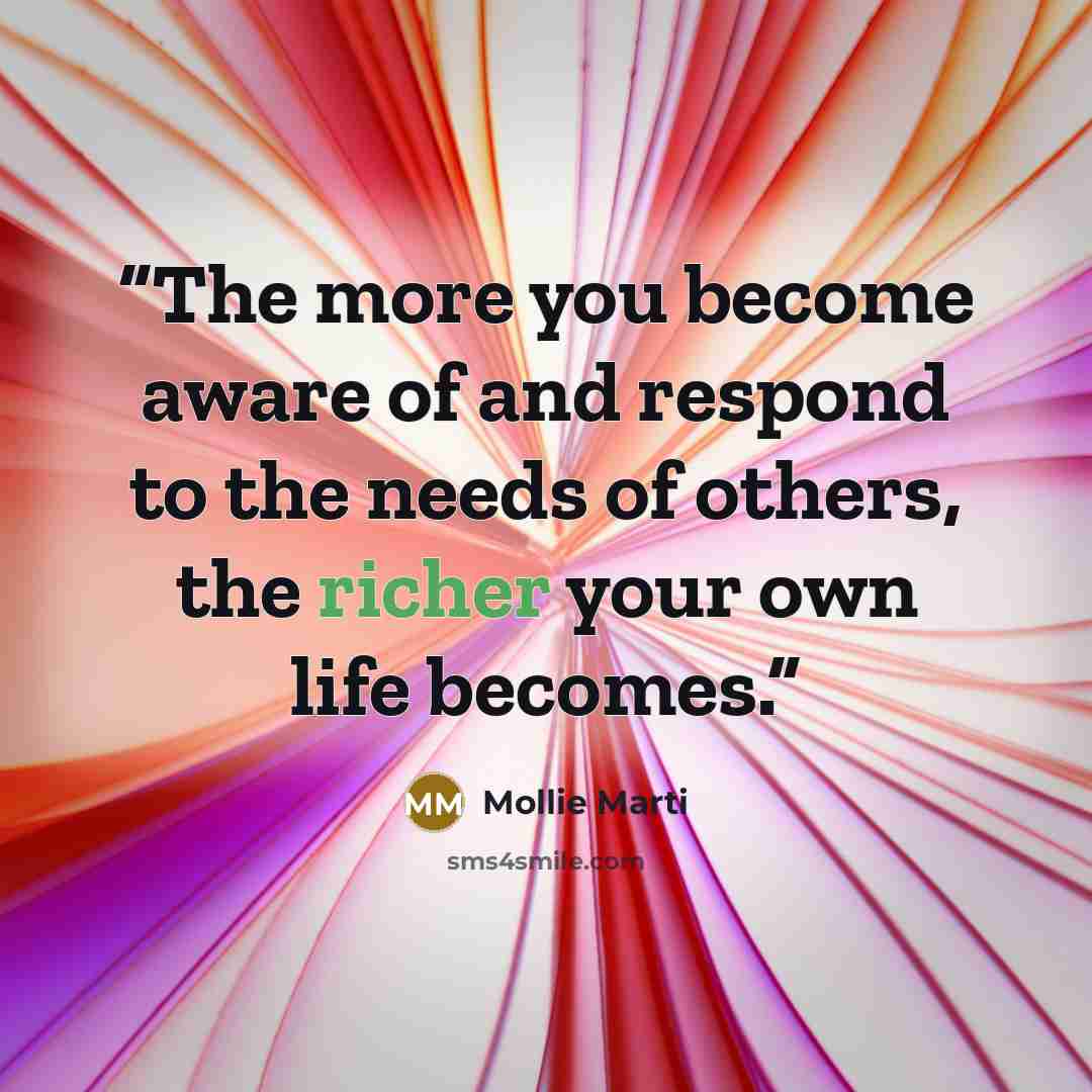 “The more you become aware of and respond to the needs of others, the richer your own life becomes.” quote by Mollie Marti