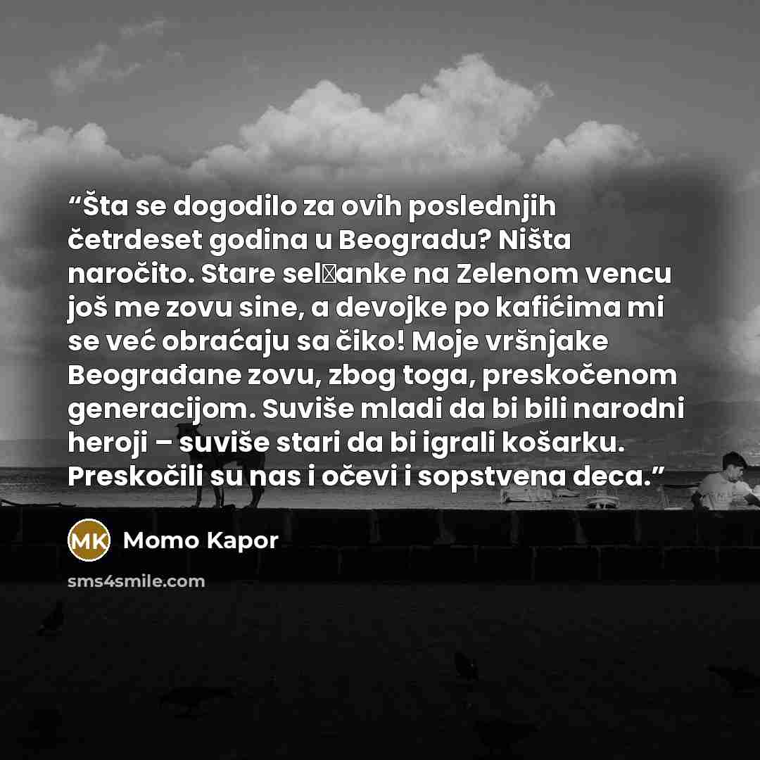“Šta se dogodilo za ovih poslednjih četrdeset godina u Beogradu? Ništa naročito. Stare selјanke na Zelenom vencu još me zovu sine, a devojke po kafićima mi se već obraćaju sa čiko! Moje vršnjake Beograđane zovu, zbog toga, preskočenom generacijom. Suviše mladi da bi bili narodni heroji – suviše…” quote by Momo Kapor