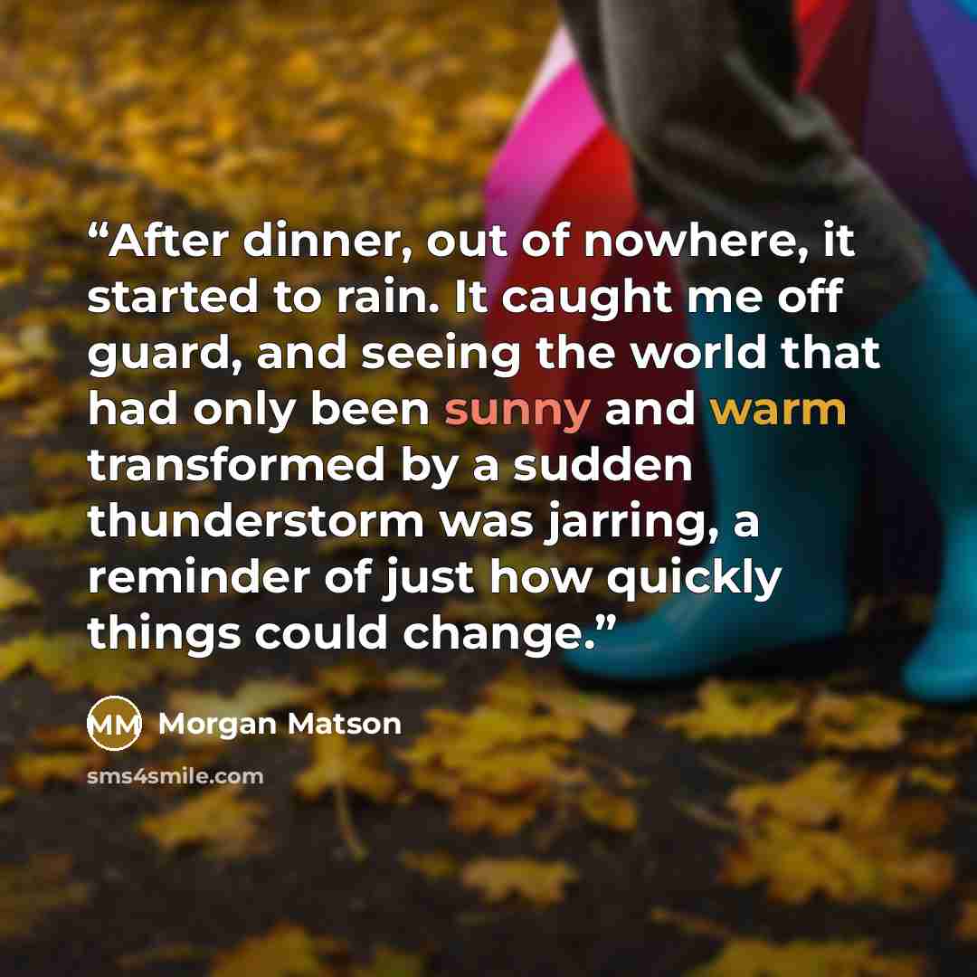 “After dinner, out of nowhere, it started to rain. It caught me off guard, and seeing the world that had only been sunny and warm transformed by a sudden thunderstorm was jarring, a reminder of just how quickly things could change.” quote by Morgan Matson