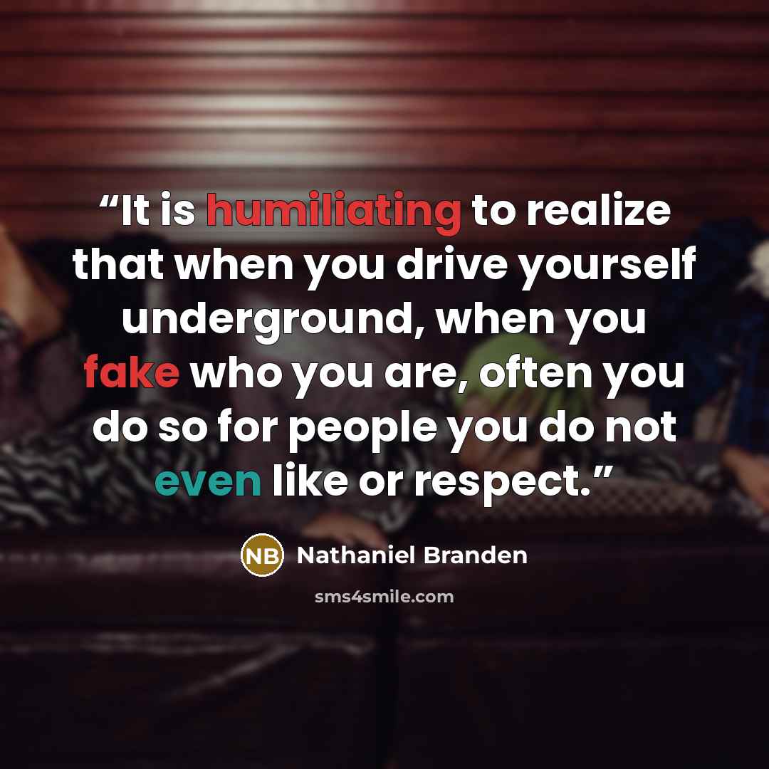“It is humiliating to realize that when you drive yourself underground, when you fake who you are, often you do so for people you do not even like or respect.” quote by Nathaniel Branden