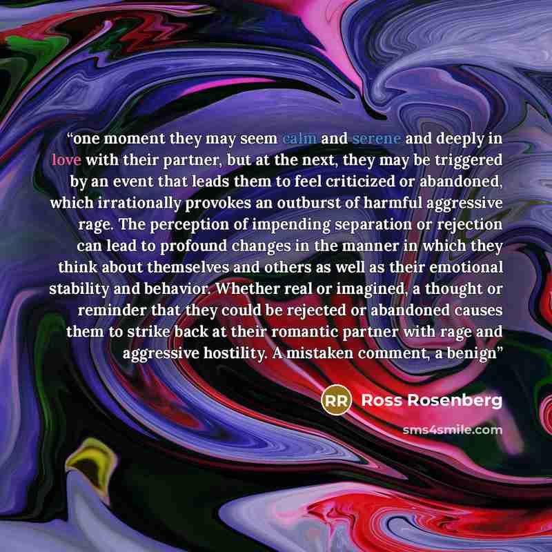 “one moment they may seem calm and serene and deeply in love with their partner, but at the next, they may be triggered by an event that leads them to feel criticized or abandoned, which irrationally provokes an outburst of harmful aggressive rage. The perception of impending separation or…” quote by Ross Rosenberg