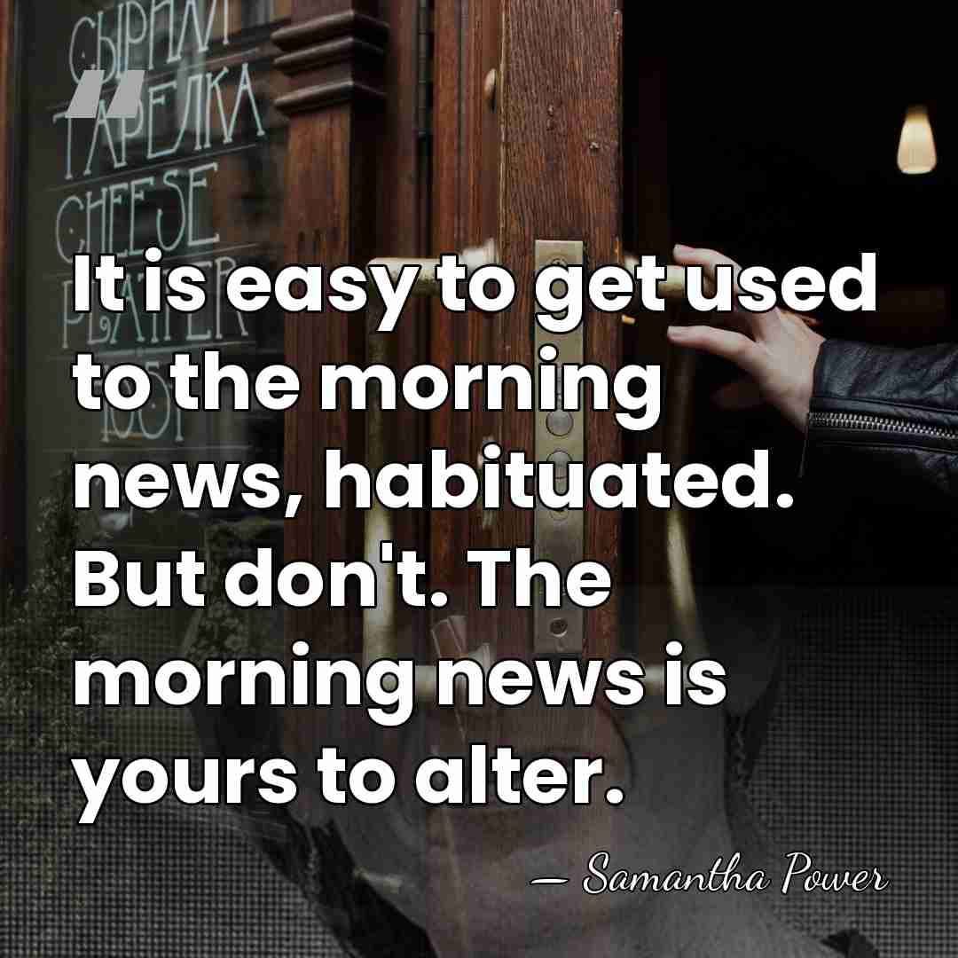 It is easy to get used to the morning news, habituated. But&hellip; - Samantha Power