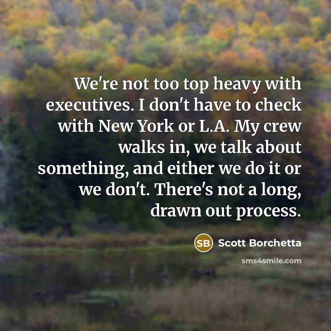 “We're not too top heavy with executives. I don't have to check with New York or L.A. My crew walks in, we talk about something, and either we do it or we don't. There's not a long, drawn out process.” quote by Scott Borchetta