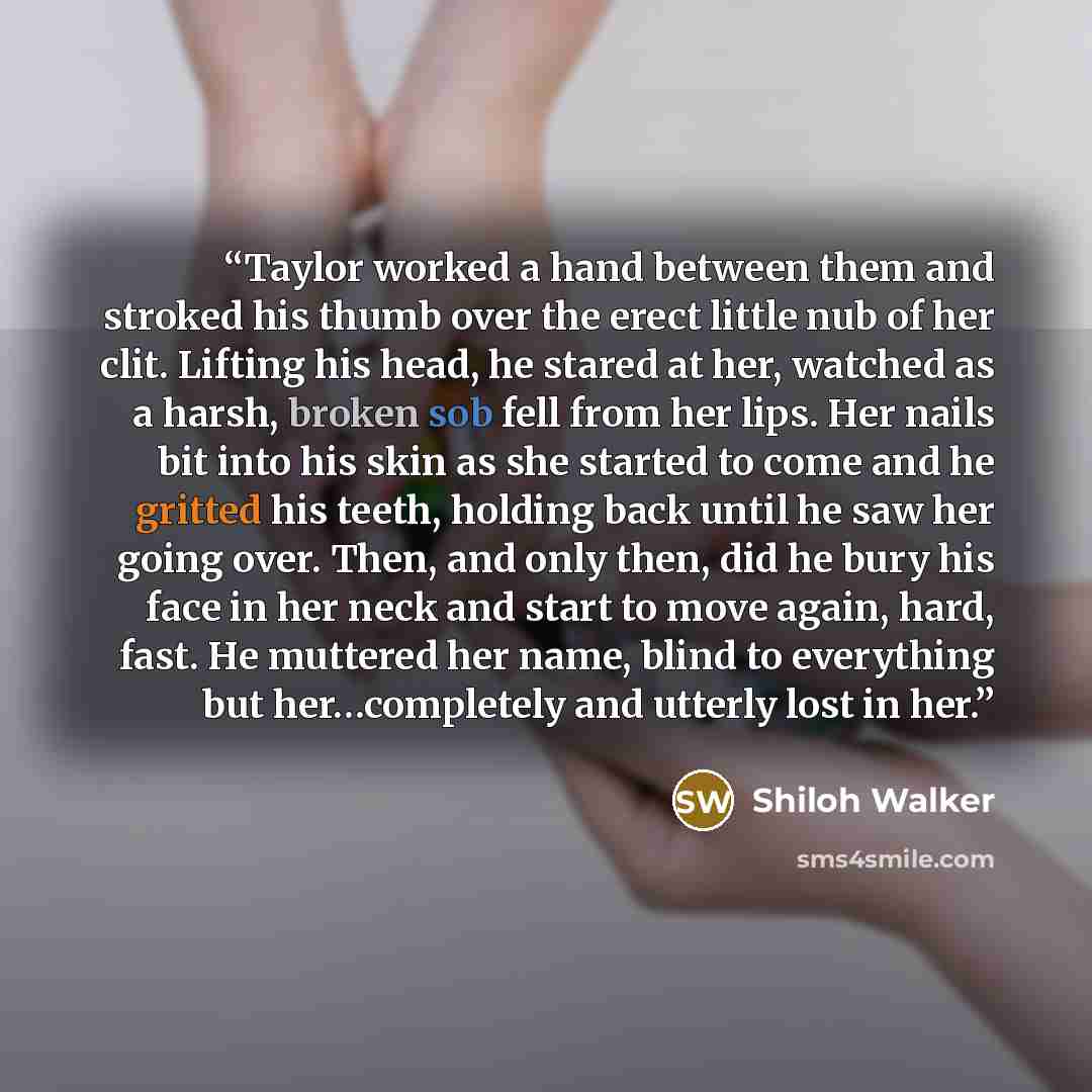 “Taylor worked a hand between them and stroked his thumb over the erect little nub of her clit. Lifting his head, he stared at her, watched as a harsh, broken sob fell from her lips. Her nails bit into his skin as she started to come and he gritted his teeth, holding back until he saw her going…” quote by Shiloh Walker
