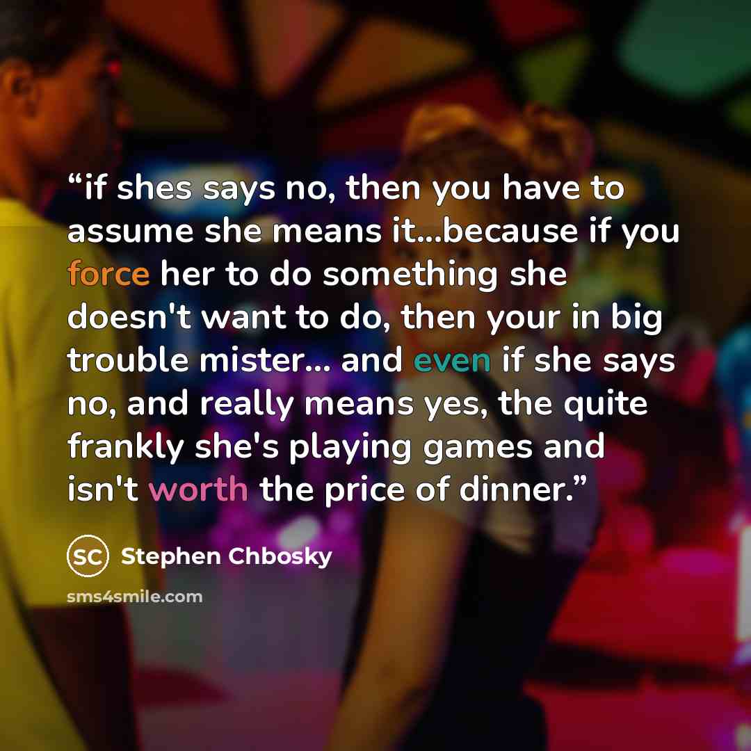 “if shes says no, then you have to assume she means it...because if you force her to do something she doesn't want to do, then your in big trouble mister... and even if she says no, and really means yes, the quite frankly she's playing games and isn't worth the price of dinner.” quote by stephen chbosky