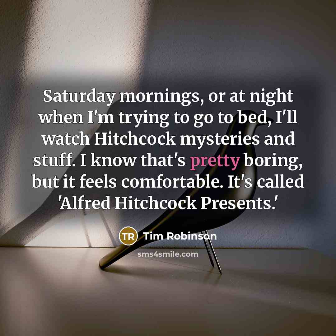 “Saturday mornings, or at night when I'm trying to go to bed, I'll watch Hitchcock mysteries and stuff. I know that's pretty boring, but it feels comfortable. It's called 'Alfred Hitchcock Presents.'” quote by Tim Robinson