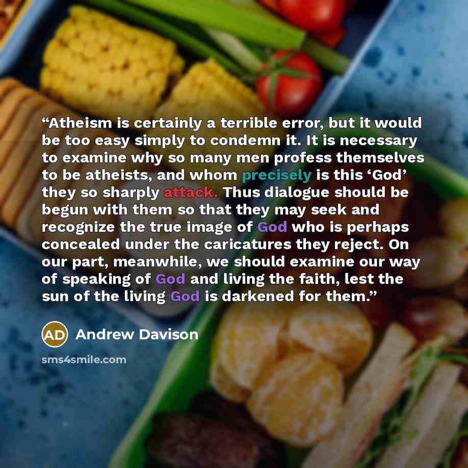 “Atheism is certainly a terrible error, but it would be too easy simply to condemn it. It is necessary to examine why so many men profess themselves to be atheists, and whom precisely is this ‘God’ they so sharply attack. Thus dialogue should be begun with them so that they may seek and recognize…” quote by Andrew Davison