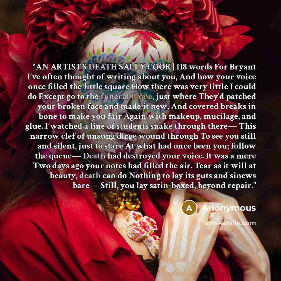 “AN ARTIST’S DEATH SALLY COOK | 118 words For Bryant I’ve often thought of writing about you, And how your voice once filled the little square How there was very little I could do Except go to the funeral home, just where They’d patched your broken face and made it new, And covered breaks in bone…” quote by Anonymous