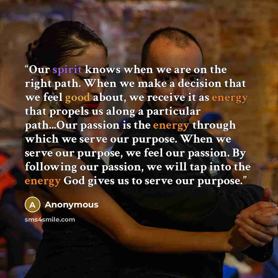 “Our spirit knows when we are on the right path. When we make a decision that we feel good about, we receive it as energy that propels us along a particular path...Our passion is the energy through which we serve our purpose. When we serve our purpose, we feel our passion. By following our passion…” quote by Anonymous