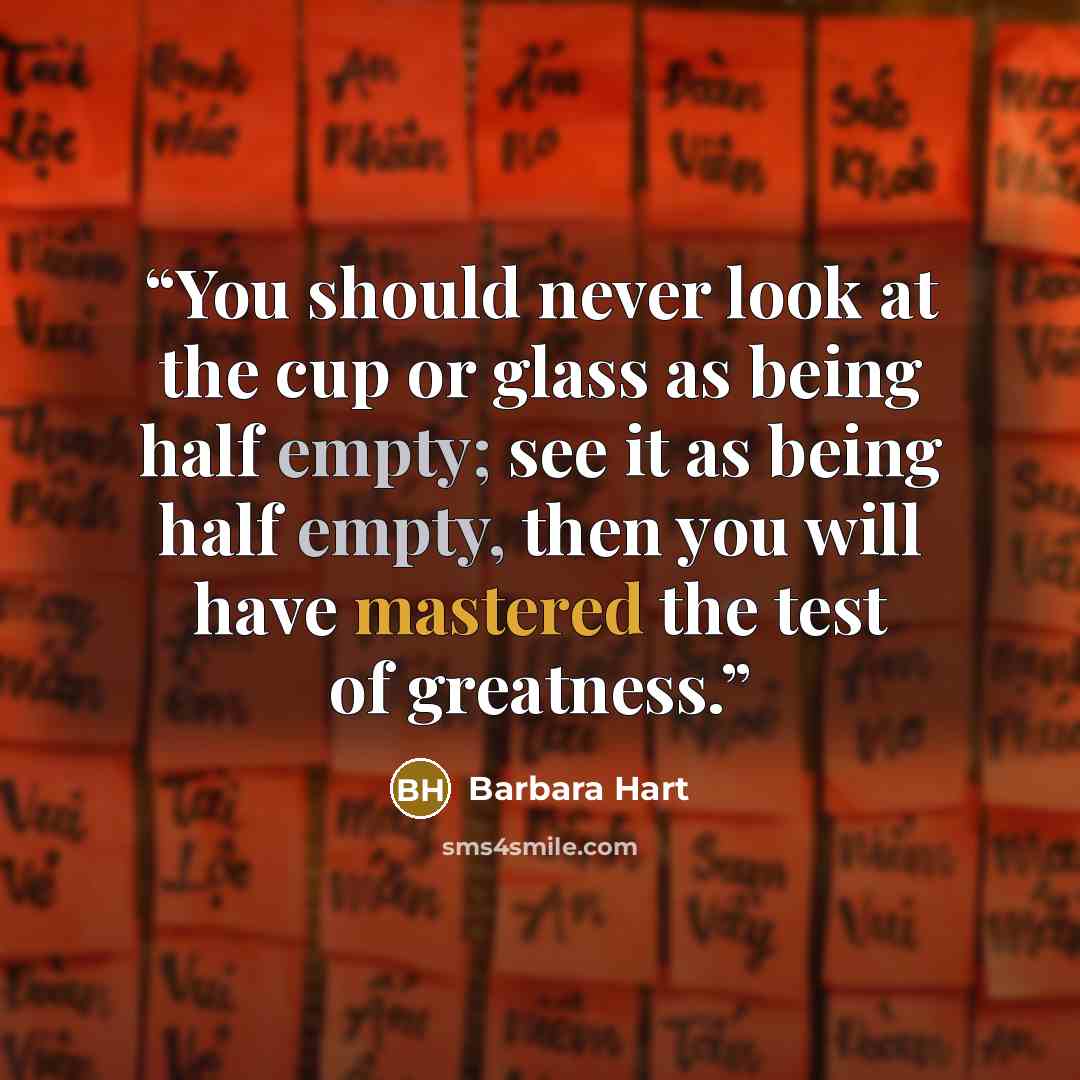 “You should never look at the cup or glass as being half empty; see it as being half empty, then you will have mastered the test of greatness.” quote by Barbara Hart