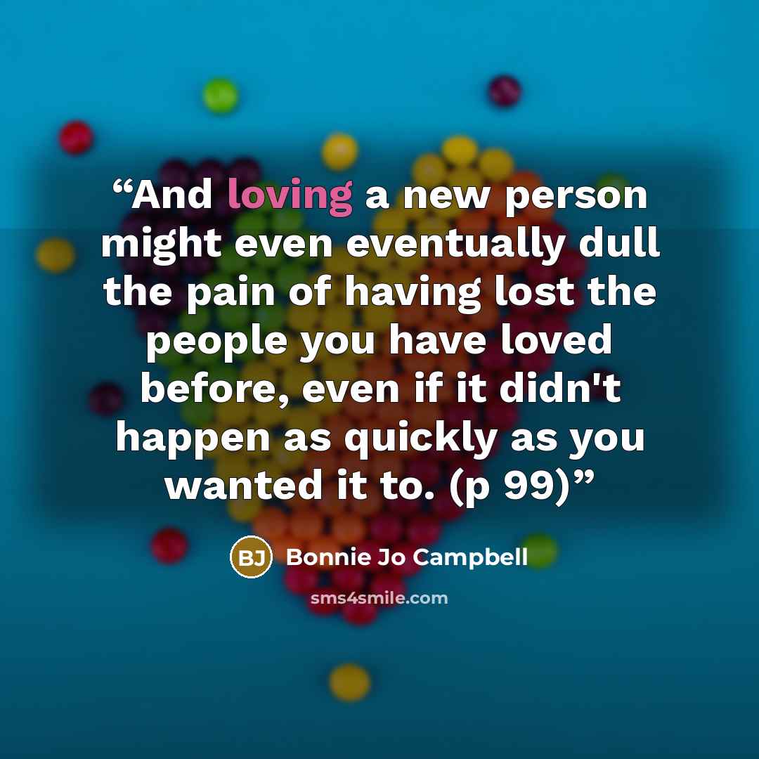 “And loving a new person might even eventually dull the pain of having lost the people you have loved before, even if it didn't happen as quickly as you wanted it to. (p 99)” quote by Bonnie Jo Campbell