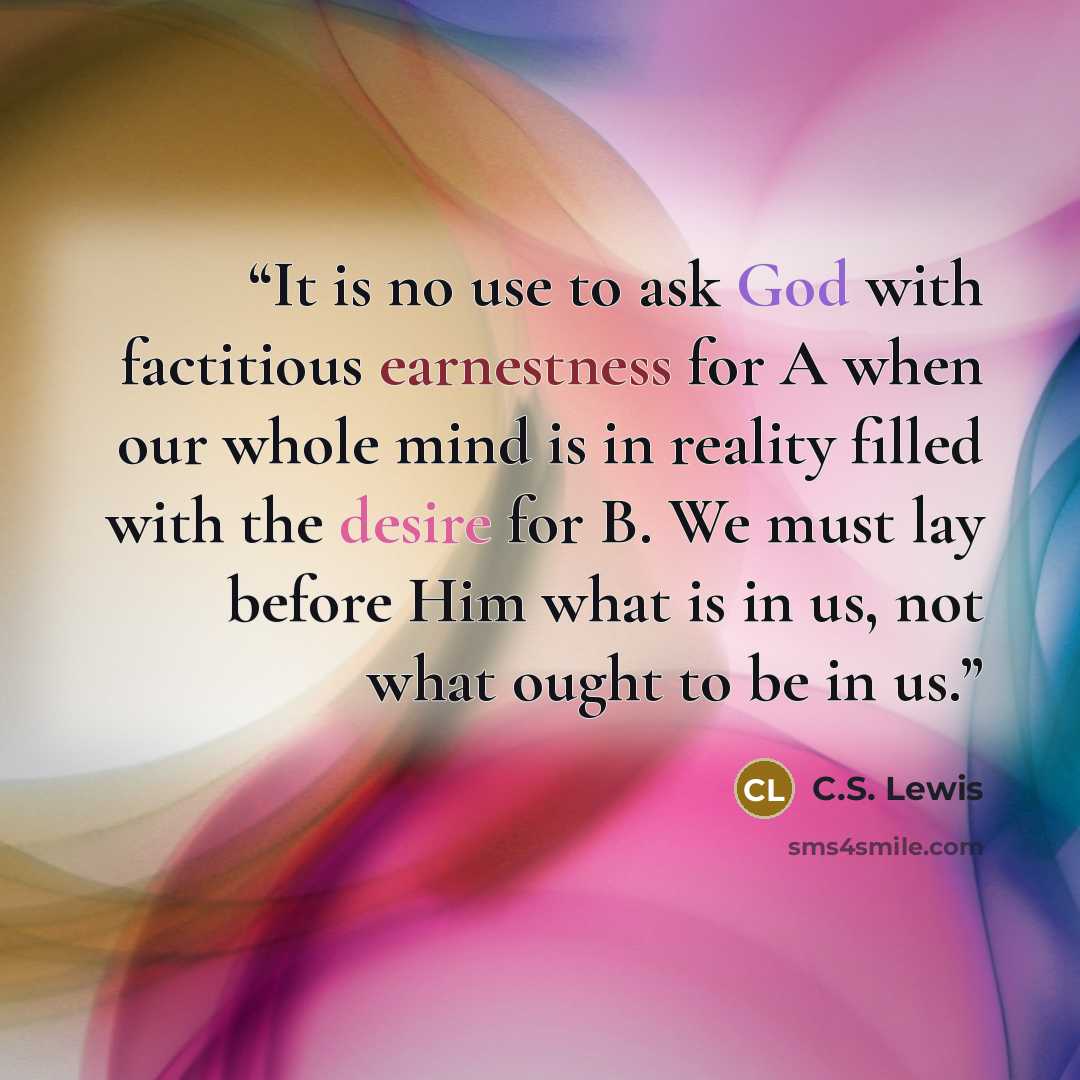 “It is no use to ask God with factitious earnestness for A when our whole mind is in reality filled with the desire for B. We must lay before Him what is in us, not what ought to be in us.” quote by C.S. Lewis
