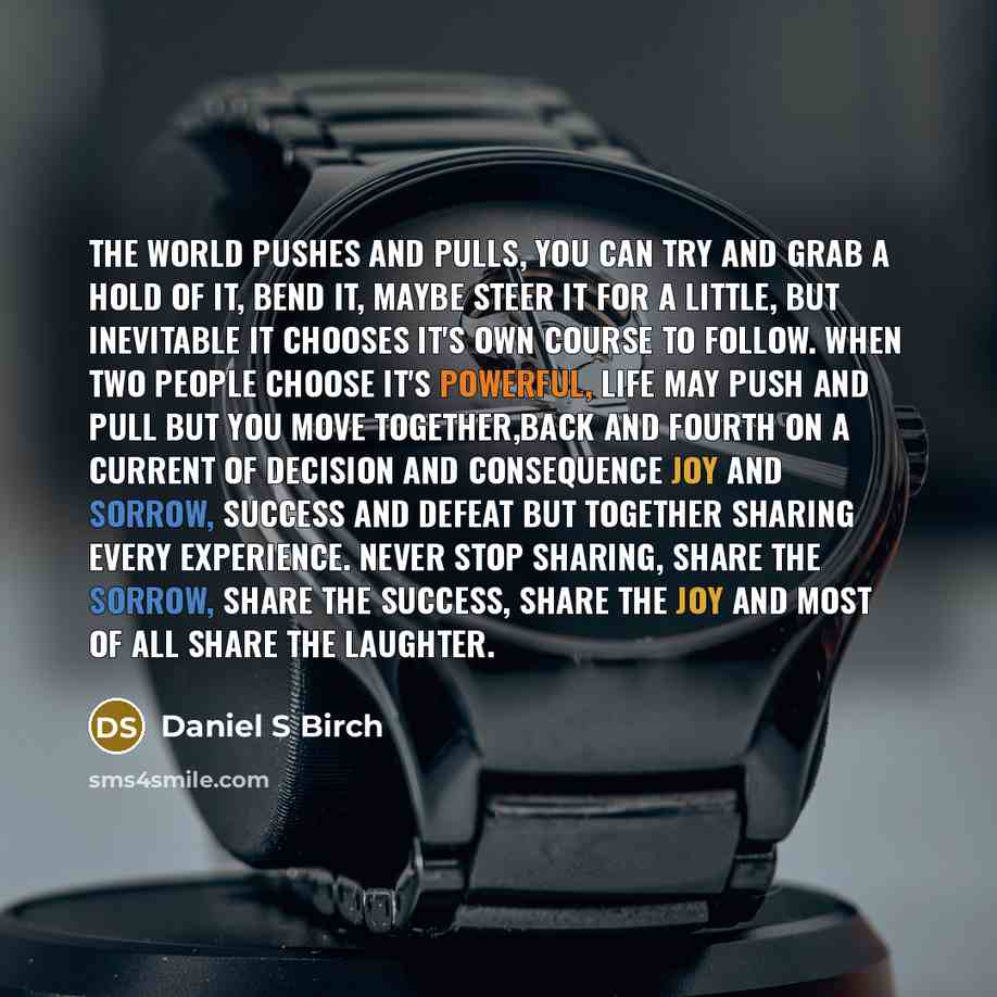 “The world pushes and pulls, you can try and grab a hold of it, bend it, maybe steer it for a little, but inevitable it chooses it's own course to follow. When two people choose it's powerful, life may push and pull but you move together,back and fourth on a current of decision and consequence joy…” quote by Daniel S Birch