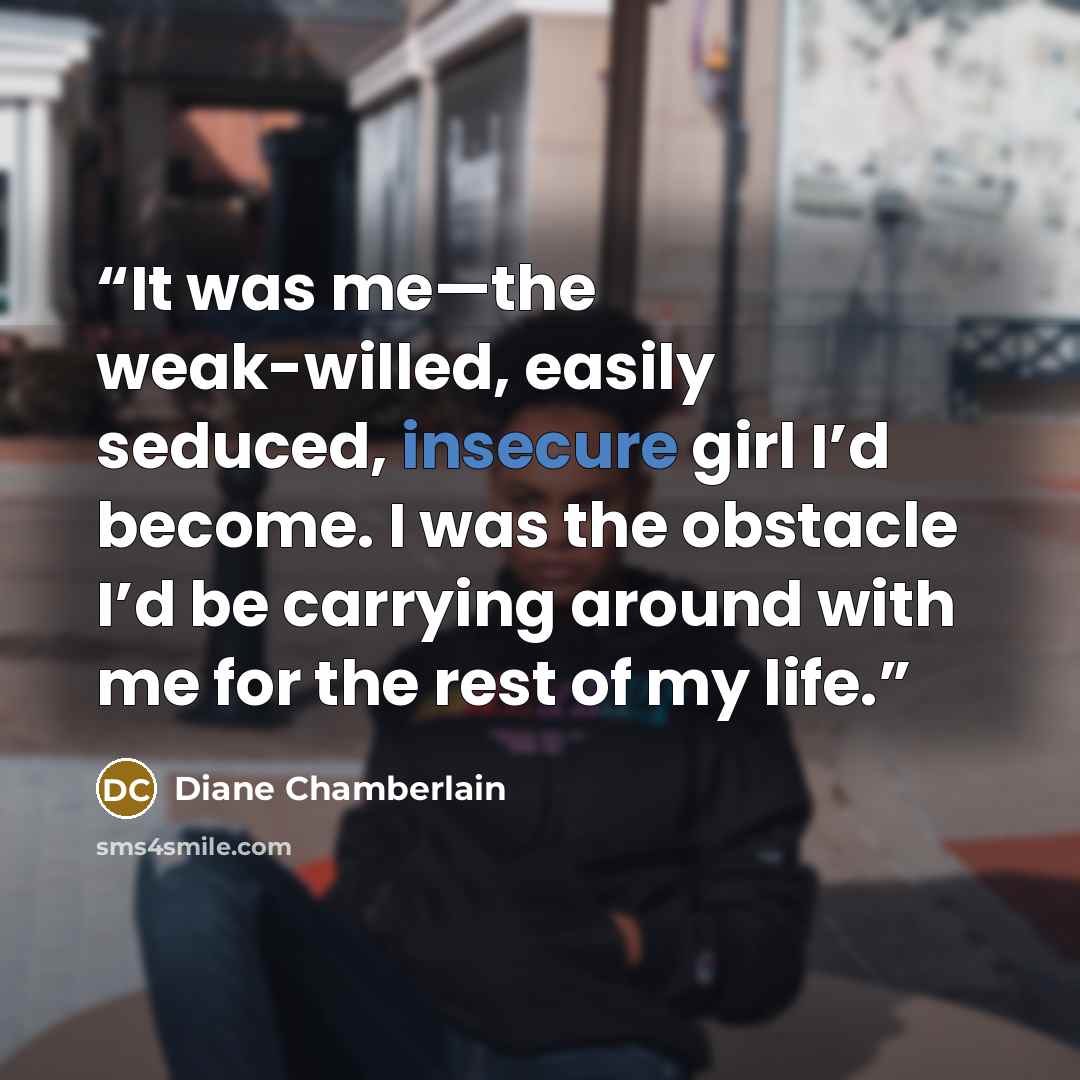 “It was me—the weak-willed, easily seduced, insecure girl I’d become. I was the obstacle I’d be carrying around with me for the rest of my life.” quote by Diane Chamberlain