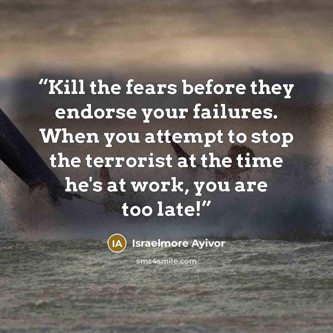 “Kill the fears before they endorse your failures. When you attempt to stop the terrorist at the time he's at work, you are too late!” quote by Israelmore Ayivor