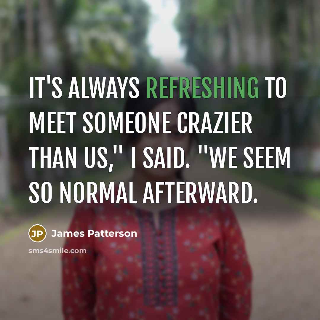 “It's always refreshing to meet someone crazier than us," I said. "We seem so normal afterward.” quote by James Patterson