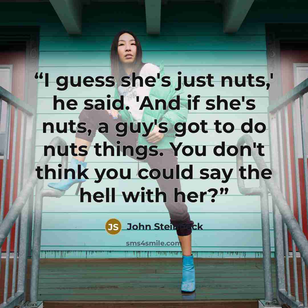 “I guess she's just nuts,' he said. 'And if she's nuts, a guy's got to do nuts things. You don't think you could say the hell with her?” quote by John Steinbeck